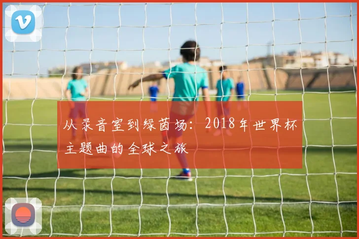 从录音室到绿茵场：2018年世界杯主题曲的全球之旅