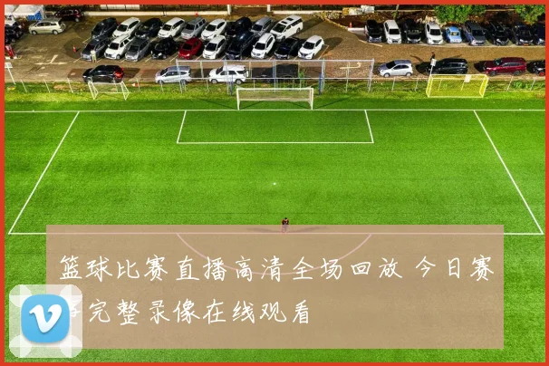 篮球比赛直播高清全场回放 今日赛事完整录像在线观看