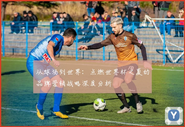 从球场到世界：点燃世界杯之夏的品牌营销战略深度分析